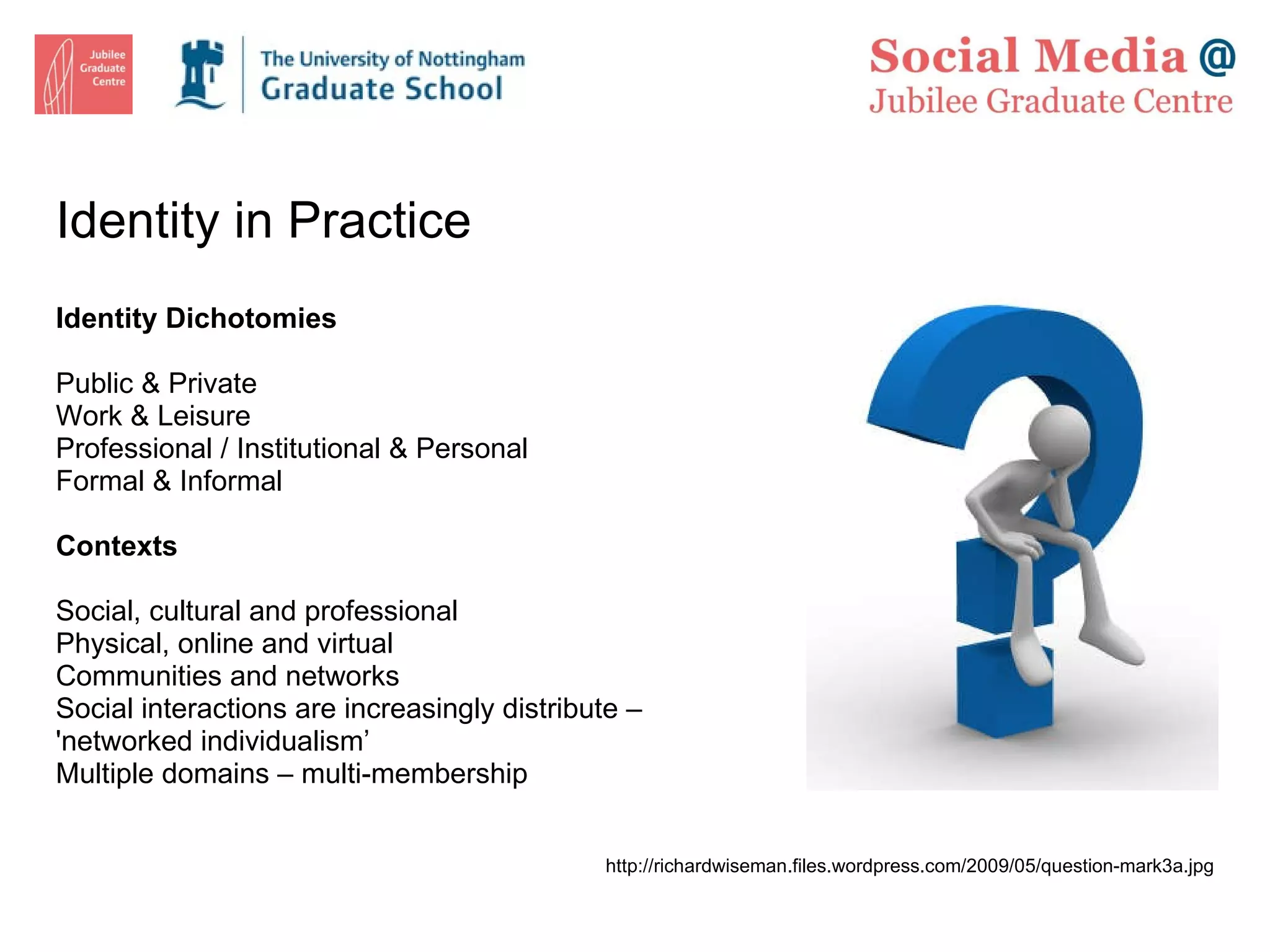 Identity in Practice Identity Dichotomies Public & Private Work & Leisure Professional / Institutional & Personal Formal & Informal Contexts Social, cultural and professional Physical, online and virtual Communities and networks Social interactions are increasingly distribute – 'networked individualism’ Multiple domains – multi-membership http://richardwiseman.files.wordpress.com/2009/05/question-mark3a.jpg 