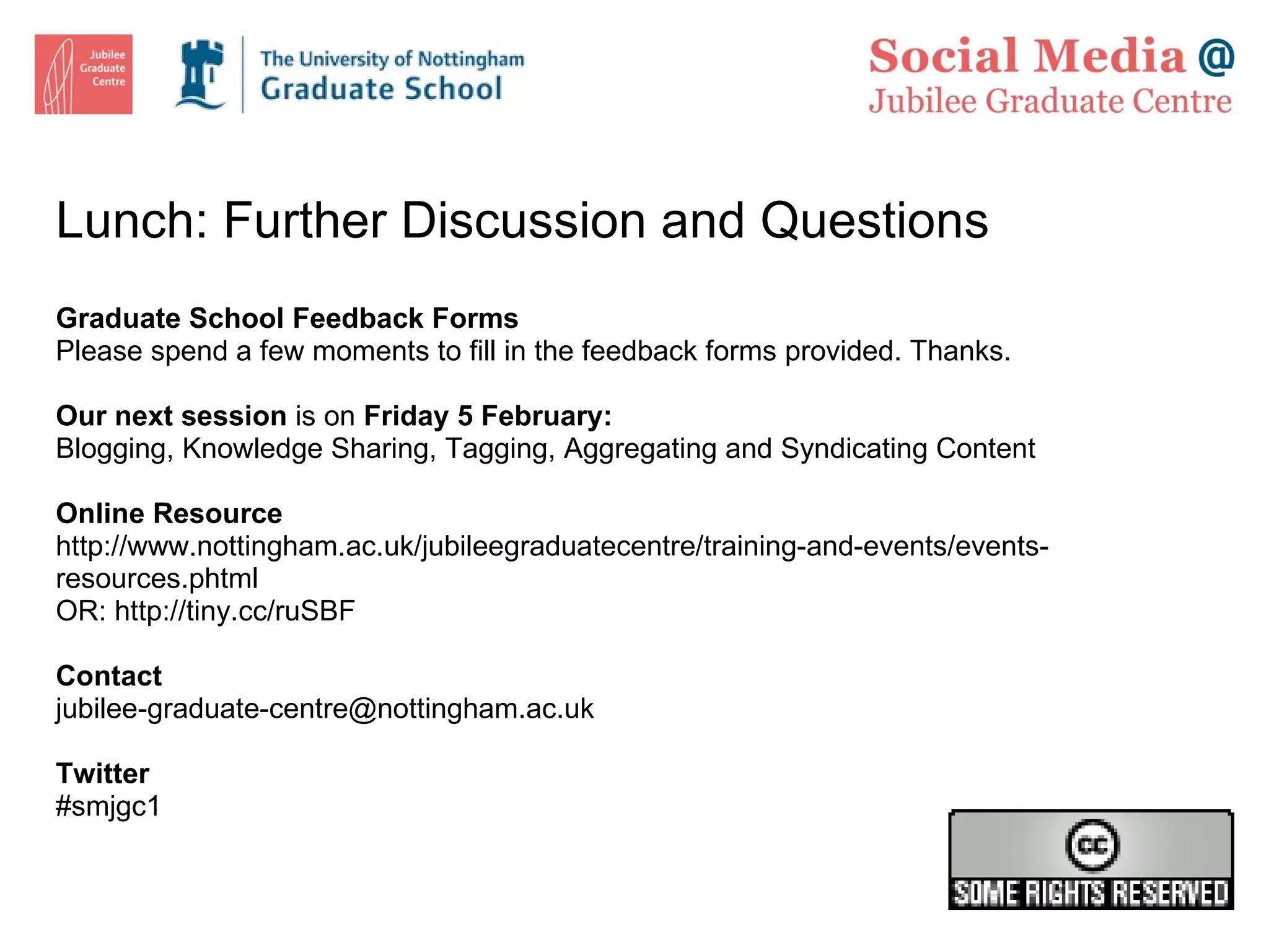 Lunch: Further Discussion and Questions Graduate School Feedback Forms Please spend a few moments to fill in the feedback forms provided. Thanks. Our next session  is on  Friday 5 February: Blogging, Knowledge Sharing, Tagging, Aggregating and Syndicating Content Online Resource http://www.nottingham.ac.uk/jubileegraduatecentre/training-and-events/events-resources.phtml OR:  http://tiny.cc/ruSBF  Contact [email_address] Twitter #smjgc1 