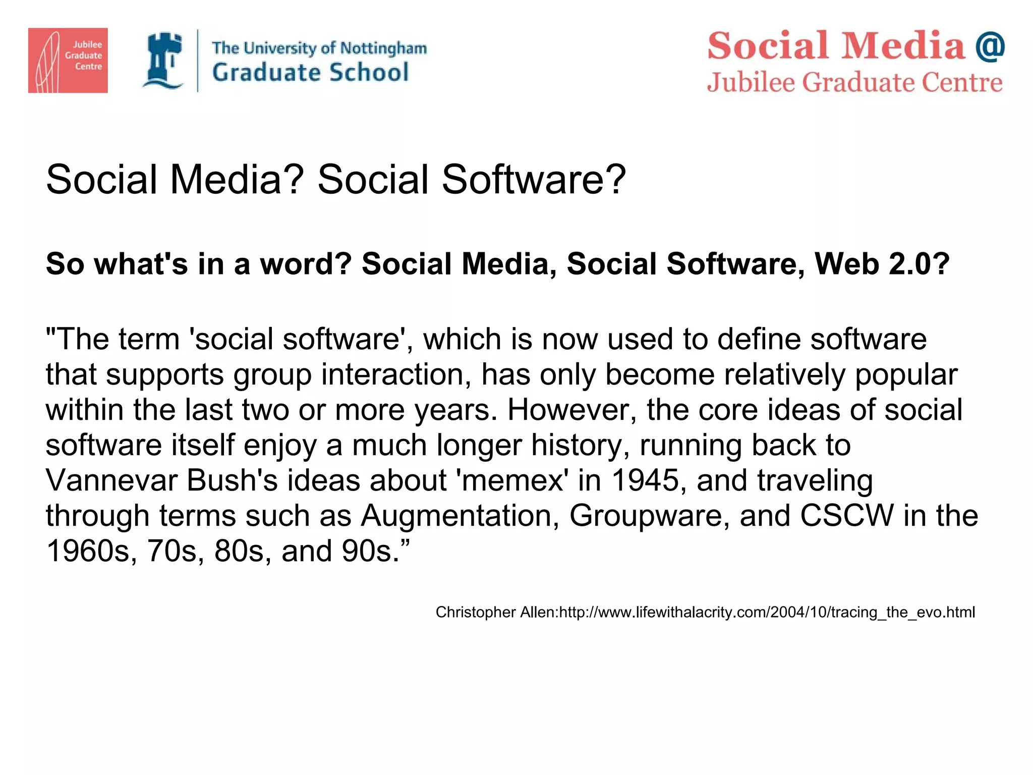 Social Media? Social Software? So what's in a word? Social Media, Social Software, Web 2.0?    &quot;The term 'social software', which is now used to define software that supports group interaction, has only become relatively popular within the last two or more years. However, the core ideas of social software itself enjoy a much longer history, running back to Vannevar Bush's ideas about 'memex' in 1945, and traveling through terms such as Augmentation, Groupware, and CSCW in the 1960s, 70s, 80s, and 90s.” Christopher Allen:http://www.lifewithalacrity.com/2004/10/tracing_the_evo.html  
