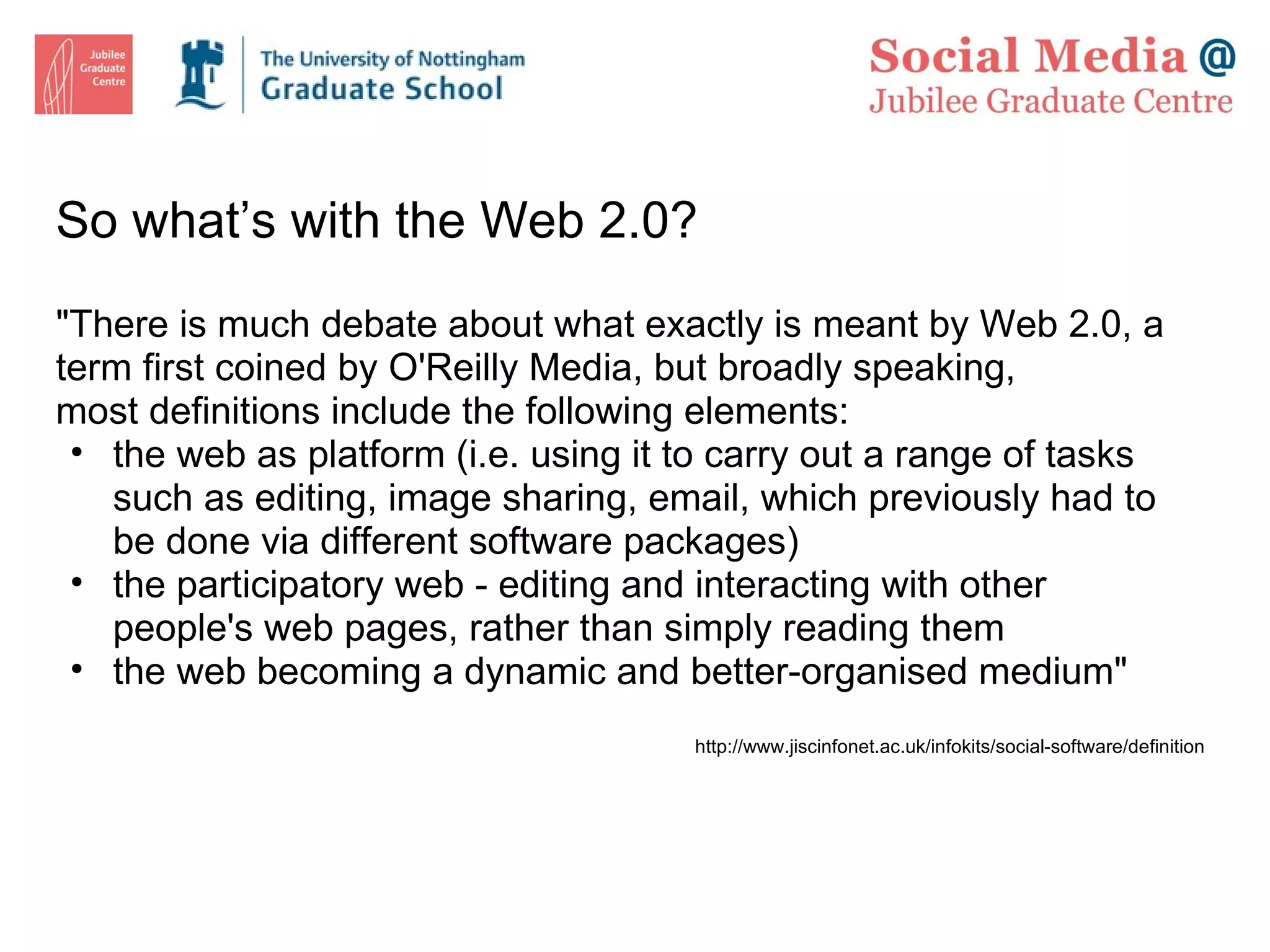 So what’s with the Web 2.0? &quot;There is much debate about what exactly is meant by Web 2.0, a term first coined by  O'Reilly Media , but broadly speaking, most definitions include the following elements: the web as platform (i.e. using it to carry out a range of tasks such as editing, image sharing, email, which previously had to be done via different software packages) the participatory web - editing and interacting with other people's web pages, rather than simply reading them the web becoming a dynamic and better-organised medium&quot; http://www.jiscinfonet.ac.uk/infokits/social-software/definition 