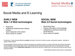 Social Media and E-Learning EARLY WEB Web 1.0 Web technologies SOCIAL WEB Web 2.0 Social technologies Read-Only publishing content/courses reading content some interaction with content  focus mainly on content Read-Write Web sharing information and knowledge collaborative working and learning social learning focus mainly on people   E-Learning 1.0 was all about delivering  content , primarily in the form of online courses, produced by experts - teachers or subject matter experts.   E-Learning  2.0  or   Social Learning   is all about individuals (co-)creating   content   in a   variety of formats and   sharing   information and knowledge using tools like blogs, wikis, social bookmarking and social networks both within an educational or training context to support a new  collaborative approach  to learning as well as to support their own personal and group learning and working activities. - Social Media Academy http://c4lpt.co.uk/handbook/ 