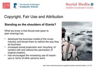 Copyright, Fair Use and Attribution Standing on the shoulders of Giants? What we know is that Social web (peer to peer sharing) has: destroyed the business model of the music industry and forced them to rethink the way they do business. increased social production and ‘recycling’ of content with and without the permission of original creators. has encouraged the increasing use of marsh-ups or remix of other persons work. http://www.publicsphereproject.org/patterns/pattern.pl/public?pattern_id=176 