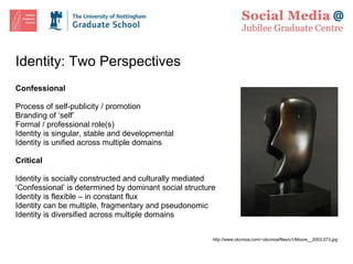 Identity: Two Perspectives Confessional Process of self-publicity / promotion  Branding of ‘self’ Formal / professional role(s) Identity is singular, stable and developmental Identity is unified across multiple domains Critical Identity is socially constructed and culturally mediated ‘ Confessional’ is determined by dominant social structure Identity is flexible – in constant flux Identity can be multiple, fragmentary and pseudonomic Identity is diversified across multiple domains http://www.okcmoa.com/~okcmoa/files/u1/Moore__2003.073.jpg 