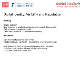Digital Identity: Visibility and Reputation Visibility ‘ Digital footprint’ New channels of academic discourse and research dissemination Web presence – academic profile Web-based academic / professional networking Reputation New models of academic peer review Academic status / reputation – physical and online environments? Activities and artifacts are increasingly searchable / traceable Individual control, ownership and intellectual property Openness, transparency and trust 