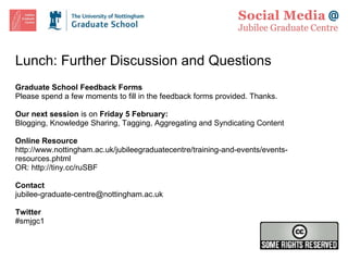 Lunch: Further Discussion and Questions Graduate School Feedback Forms Please spend a few moments to fill in the feedback forms provided. Thanks. Our next session  is on  Friday 5 February: Blogging, Knowledge Sharing, Tagging, Aggregating and Syndicating Content Online Resource http://www.nottingham.ac.uk/jubileegraduatecentre/training-and-events/events-resources.phtml OR:  http://tiny.cc/ruSBF  Contact [email_address] Twitter #smjgc1 