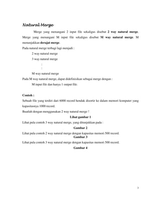 3
NaturNaturNaturNatural Mergeal Mergeal Mergeal Merge
Merge yang menangani 2 input file sekaligus disebut 2 way natural merge.
Merge yang menangani M input file sekaligus disebut M way natural merge. M
menunjukkan derajat merge.
Pada natural merge terbagi lagi menjadi :
2 way natural merge
3 way natural merge
:
:
M way natural merge
Pada M way natural merge, dapat didefinisikan sebagai merge dengan :
M input file dan hanya 1 output file.
Contoh :
Sebuah file yang terdiri dari 6000 record hendak disortir ke dalam memori komputer yang
kapasitasnya 1000 record.
Buatlah dengan menggunakan 2 way natural merge !
Lihat gambar 1
Lihat pula contoh 3 way natural merge, yang ditunjukkan pada :
Gambar 2
Lihat pula contoh 2 way natural merge dengan kapasitas memori 500 record.
Gambar 3
Lihat pula contoh 3 way natural merge dengan kapasitas memori 500 record.
Gambar 4
 