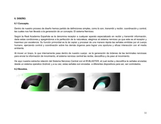 6. DISEÑO.

6.1 Concepto.

Dentro de nuestro proceso de diseño hemos partido de definiciones simples, como lo son, transmitir y recibir, coordinación y control,
las cuales nos han llevado a la generación de un concepto: El sistema Nervioso.

Según la Real Academia Española se le denomina receptor a cualquier aparato especializado en recibir y transmitir información,
dada estas condiciones y apegándonos a la perfección de la naturaleza, elegimos al sistema nervioso ya que este es el receptor y
trasmisor por excelencia. Su función primordial es la de captar y procesar de una manera rápida las señales emitidas por el cuerpo
humano, ejerciendo control y coordinación sobre los demás órganos para lograr una oportuna y eficaz interacción con el medio
ambiente.

Al mover un brazo, lo que internamente pasa dentro de nuestro cuerpo es la generación de órdenes de las terminales nerviosas
para enviar la información de movimiento, el sistema nervioso central las recibe, decodifica y da paso al movimiento.

He aquí nuestra estrecha relación del Sistema Nervioso Central con el IR-BLASTER, el cual recibe y decodifica la señales enviadas
desde un sistema operativo Android, y a su vez, estas señales son enviadas a diferentes dispositivos para así, ser controlados.

6.2 Bocetos.




                                                                                                                                  11
 