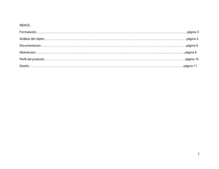 INDICE.

Formulación…………………………………………………………………………………………………………………………………..página 3

Análisis del objeto…………………………………………………………………………………………………………………….……..página 4

Documentacion……………………………………………………………………………………………………………………..……….página 6

Abstraccion………………………………………………………………………………………………………………..………………..página 8

Perfil del producto………………………………………………………………………………………………………………..……….. página 10

Diseño………………………………………………………………………………………………………………………………..…….página 11




                                                                             2
 