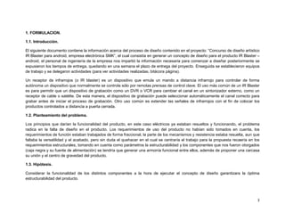1. FORMULACION.

1.1. Introducción.

El siguiente documento contiene la información acerca del proceso de diseño contenido en el proyecto: “Concurso de diseño artístico
IR Blaster para android, empresa electrónica SMK”, el cual consistía en generar un concepto de diseño para el producto IR Blaster –
android, el personal de ingeniería de la empresa nos impartió la información necesaria para comenzar a diseñar posteriormente se
expusieron los tiempos de entrega, quedando en una semana el plazo de entrega del proyecto. Enseguida se establecieron equipos
de trabajo y se delegaron actividades (para ver actividades realizadas, bitácora página).

Un receptor de infrarrojos (o IR blaster) es un dispositivo que emula un mando a distancia infrarrojo para controlar de forma
autónoma un dispositivo que normalmente se controla sólo por remotas prensas de control clave. El uso más común de un IR Blaster
es para permitir que un dispositivo de grabación como un DVR o VCR para cambiar el canal en un sintonizador externo, como un
receptor de cable o satélite. De esta manera, el dispositivo de grabación puede seleccionar automáticamente el canal correcto para
grabar antes de iniciar el proceso de grabación. Otro uso común es extender las señales de infrarrojos con el fin de colocar los
productos controlados a distancia a puerta cerrada.

1.2. Planteamiento del problema.

Los principios que darían la funcionalidad del producto, en este caso eléctricos ya estaban resueltos y funcionando, el problema
radica en la falta de diseño en el producto. Los requerimientos de uso del producto no habían sido tomados en cuenta, los
requerimientos de función estaban trabajados de forma fraccional, la parte de los mecanismos y resistencia estaba resuelta, aun que
faltaba la versatilidad y el acabado, pero sin duda el quehacer en el cual se centraría el trabajo para la propuesta recaería en los
requerimientos estructurales, tomando en cuenta como parámetros la estructurabilidad y los componentes que nos fueron otorgados
(caja negra y su fuente de alimentación) se tendría que generar una armonía funcional entre ellos, además de proponer una carcasa
su unión y el centro de gravedad del producto.

1.3. Hipótesis.

Considerar la funcionalidad de los distintos componentes a la hora de ejecutar el concepto de diseño garantizara la óptima
estructurabilidad del producto.




                                                                                                                                  3
 