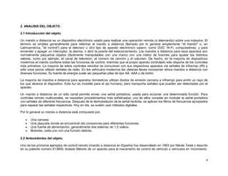 2. ANALISIS DEL OBJETO.

2.1 Introducción del objeto.

Un mando a distancia es un dispositivo electrónico usado para realizar una operación remota (o telemando) sobre una máquina. El
término se emplea generalmente para referirse al mando a distancia (llamado por lo general simplemente "el mando" o, en
Latinoamérica, "el control") para el televisor u otro tipo de aparato electrónico casero, como DVD, Hi-Fi, computadoras, y para
encender y apagar un interruptor, la alarma, o abrir la puerta del estacionamiento. Los mandos a distancia para esos aparatos son
normalmente pequeños objetos (fácilmente manipulables con una mano) con una matriz de botones para ajustar los distintos
valores, como por ejemplo, el canal de televisión, el número de canción y el volumen. De hecho, en la mayoría de dispositivos
modernos el mando contiene todas las funciones de control, mientras que el propio aparato controlado sólo dispone de los controles
más primarios. La mayoría de estos controles remotos se comunican con sus respectivos aparatos vía señales de infrarrojo (IR) y
sólo unos pocos utilizan señales de radio. En los vehículos modernos las clásicas llaves incorporan ahora mandos a distancia con
diversas funciones. Su fuente de energía suele ser pequeñas pilas de tipo AA, AAA o de botón.

La mayoría de mandos a distancia para aparatos domésticos utilizan diodos de emisión cercana a infrarrojo para emitir un rayo de
luz que alcance el dispositivo. Esta luz es invisible para el ojo humano, pero transporta señales que pueden ser detectadas por el
aparato.

Un mando a distancia de un sólo canal permite enviar una señal portadora, usada para accionar una determinada función. Para
controles remoto multicanales, se necesitan procedimientos más sofisticados; uno de ellos consiste en modular la señal portadora
con señales de diferente frecuencia. Después de la demodulación de la señal recibida, se aplican los filtros de frecuencia apropiados
para separar las señales respectivas. Hoy en día, se suelen usar métodos digitales.

Por lo general un mando a distancia está compuesto por:

       Una carcasa.
       Una plaqueta donde se encuentran las conexiones para diferentes funciones.
       Una fuente de alimentación, generalmente dos baterías de 1,5 voltios.
       Botones, cada uno con una función distinta.

2.2 Antecedentes del objeto.

Uno de los primeros ejemplos de control remoto (mando a distancia en España) fue desarrollado en 1893 por Nikola Tesla y descrito
en su patente número 613809, titulado Método de un aparato para el mecanismo de control de vehículo o vehículos en movimiento.


                                                                                                                                   4
 