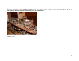 El telekino consistía en un autómata que ejecutaba órdenes transmitidas mediante ondas hertzianas; constituyó el primer aparato de
radio dirección del mundo, y fue un pionero en el campo del control remoto.




Telekino, 1893.




                                                                                                                                5
 