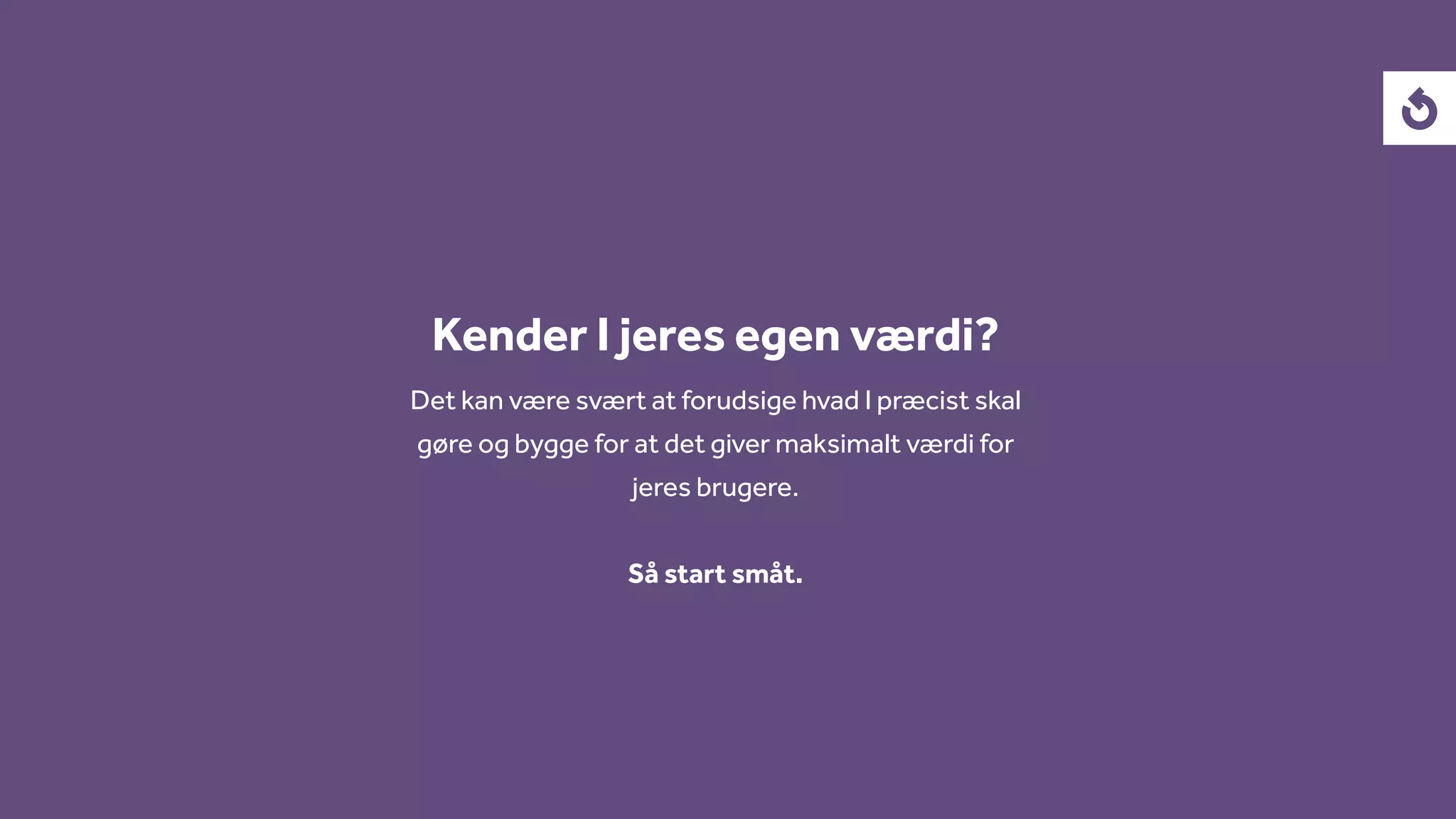 Kender I jeres egen værdi?
Det kan være svært at forudsige hvad I præcist skal
gøre og bygge for at det giver maksimalt værdi for
jeres brugere.
Så start småt.
 