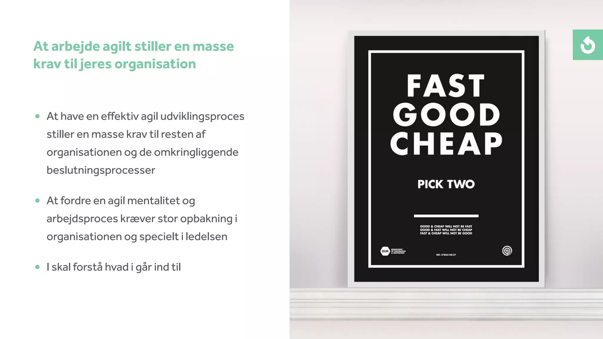 • At have en eﬀektiv agil udviklingsproces
stiller en masse krav til resten af
organisationen og de omkringliggende
beslutningsprocesser
• At fordre en agil mentalitet og
arbejdsproces kræver stor opbakning i
organisationen og specielt i ledelsen
• I skal forstå hvad i går ind til
At arbejde agilt stiller en masse
krav til jeres organisation
 