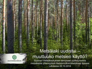 Metsälaki uudistui – muuttuuko metsien käyttö? 
Suomen metsäkeskuksen seminaari uudistuneesta metsälaista yhteistyössä Metsäntutkimuslaitoksen kanssa Lahdessa 22.10.2014  
