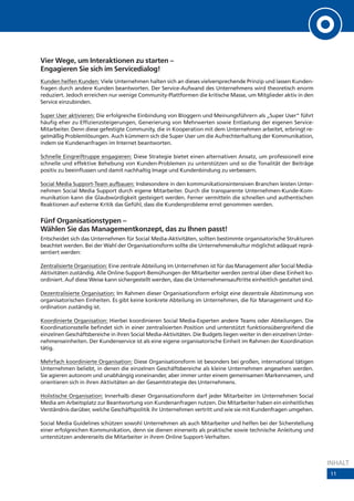 Vier Wege, um Interaktionen zu starten –
Engagieren Sie sich im Servicedialog!
Kunden helfen Kunden: Viele Unternehmen halten sich an dieses vielversprechende Prinzip und lassen Kunden-
fragen durch andere Kunden beantworten. Der Service-Aufwand des Unternehmens wird theoretisch enorm
reduziert. Jedoch erreichen nur wenige Community-Plattformen die kritische Masse, um Mitglieder aktiv in den
Service einzubinden.

Super User aktivieren: Die erfolgreiche Einbindung von Bloggern und Meinungsführern als „Super User“ führt
häufig eher zu Effizienzsteigerungen, Generierung von Mehrwerten sowie Entlastung der eigenen Service-
Mitarbeiter. Denn diese gefestigte Community, die in Kooperation mit dem Unternehmen arbeitet, erbringt re-
gelmäßig Problemlösungen. Auch kümmern sich die Super User um die Aufrechterhaltung der Kommunikation,
indem sie Kundenanfragen im Internet beantworten.

Schnelle Eingreiftruppe engagieren: Diese Strategie bietet einen alternativen Ansatz, um professionell eine
schnelle und effektive Behebung von Kunden-Problemen zu unterstützen und so die Tonalität der Beiträge
positiv zu beeinflussen und damit nachhaltig Image und Kundenbindung zu verbessern.

Social Media Support-Team aufbauen: Insbesondere in den kommunikationsintensiven Branchen leisten Unter-
nehmen Social Media Support durch eigene Mitarbeiter. Durch die transparente Unternehmen-Kunde-Kom-
munikation kann die Glaubwürdigkeit gesteigert werden. Ferner vermitteln die schnellen und authentischen
Reaktionen auf externe Kritik das Gefühl, dass die Kundenprobleme ernst genommen werden.


Fünf Organisationstypen –
Wählen Sie das Managementkonzept, das zu Ihnen passt!
Entscheidet sich das Unternehmen für Social Media-Aktivitäten, sollten bestimmte organisatorische Strukturen
beachtet werden. Bei der Wahl der Organisationsform sollte die Unternehmenskultur möglichst adäquat reprä-
sentiert werden:

Zentralisierte Organisation: Eine zentrale Abteilung im Unternehmen ist für das Management aller Social Media-
Aktivitäten zuständig. Alle Online-Support-Bemühungen der Mitarbeiter werden zentral über diese Einheit ko-
ordiniert. Auf diese Weise kann sichergestellt werden, dass die Unternehmensauftritte einheitlich gestaltet sind.

Dezentralisierte Organisation: Im Rahmen dieser Organisationsform erfolgt eine dezentrale Abstimmung von
organisatorischen Einheiten. Es gibt keine konkrete Abteilung im Unternehmen, die für Management und Ko-
ordination zuständig ist.

Koordinierte Organisation: Hierbei koordinieren Social Media-Experten andere Teams oder Abteilungen. Die
Koordinationsstelle befindet sich in einer zentralisierten Position und unterstützt funktionsübergreifend die
einzelnen Geschäftsbereiche in ihren Social Media-Aktivitäten. Die Budgets liegen weiter in den einzelnen Unter-
nehmenseinheiten. Der Kundenservice ist als eine eigene organisatorische Einheit im Rahmen der Koordination
tätig.

Mehrfach koordinierte Organisation: Diese Organisationsform ist besonders bei großen, international tätigen
Unternehmen beliebt, in denen die einzelnen Geschäftsbereiche als kleine Unternehmen angesehen werden.
Sie agieren autonom und unabhängig voneinander, aber immer unter einem gemeinsamen Markennamen, und
orientieren sich in ihren Aktivitäten an der Gesamtstrategie des Unternehmens.

Holistische Organisation: Innerhalb dieser Organisationsform darf jeder Mitarbeiter im Unternehmen Social
Media am Arbeitsplatz zur Beantwortung von Kundenanfragen nutzen. Die Mitarbeiter haben ein einheitliches
Verständnis darüber, welche Geschäftspolitik ihr Unternehmen vertritt und wie sie mit Kundenfragen umgehen.

Social Media Guidelines schützen sowohl Unternehmen als auch Mitarbeiter und helfen bei der Sicherstellung
einer erfolgreichen Kommunikation, denn sie dienen einerseits als praktische sowie technische Anleitung und
unterstützen andererseits die Mitarbeiter in ihrem Online Support-Verhalten.



                                                                                                                    INHALT
                                                                                                                    11
 