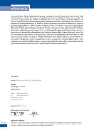 Allgemeines

         Der Praxisleitfaden „Social Media im Kundenservice“ bietet weitreichende Hilfestellung für den Einstieg in So-
         cial Media Customer Service. Ziel ist es, die richtige Servicestrategie in den Mitmach-Medien zu entwickeln und
         umzusetzen. Aufgezeigt werden zunächst die Veränderungen in der Mediennutzung, denn dadurch haben sich
         auch die Machtverhältnisse zwischen Unternehmen und Kunden verschoben. Welche Kommunikationsmedien
         relevant sind und welche Bedeutung sie jeweils für die Servicekommunikation haben, wird bereits mit Unterstüt-
         zung zahlreicher praktischer Beispiele erläutert. In diesem Kontext berichten die Autoren auch über den Status
         Quo für Social Media Customer Service in Deutschland, und um diesen zu ermitteln, haben sie selbst Social Media
         Monitoring eingesetzt. Das dritte Kapitel stellt vier wichtige Strategiemuster dar, die Unternehmen immenses
         Potenzial für Effizienzsteigerungen bieten, auch hier dienen Erfahrungsberichte der Veranschaulichung. Im
         Anschluss an die Hinweise zur Strategieentwicklung liefert der Praxisleitfaden konkrete Antworten, wie die Ser-
         viceorganisation im Unternehmen fit gemacht werden kann und welche Managementkonzepte dafür in Frage
         kommen. Ausführlich gehen die Autoren auf die Integration von Social Media in die Unternehmensprozesse ein,
         indem sie je nach Szenario verschiedene Angebote vorstellen und wichtige Entscheidungskriterien benennen.
         Die weiteren Ausführungen zeigen, wie Unternehmen (ideal-) typischerweise vorgehen sollten und auf welche
         Erfolgsfaktoren und Stolpersteine zu achten ist. Abschließend präsentiert der Leitfaden unterschiedliche Anbie-
         terkategorien und nennt Unternehmen, die marktfähige Lösungen entwickelt haben.




         Impressum:

         Autoren: Tanya Dimitrova, Reiner Kolm, Bernhard Steimel


         Kontakt:
         MIND Business Consultants
         Hauptstr. 105
         40668 Meerbusch


         Telefon    +49 (0)2150 705 54-0
         Fax        +49 (0)2150 705 54-11
         info@mind-consult.de
         www.mind-consult.net



         Copyright: MIND, Meerbusch


         Mit freundlicher Unterstützung:




         Alle Rechte vorbehalten

INHALT   Dieses Werk ist einschließlich seiner Teile urheberrechtlich geschützt. Jede Verwertung, die über die engen Grenzen des Urheberrechtsge-
         setzes hinausgeht, ist ohne schriftliche Zustimmung von MIND unzulässig und strafbar. Dies gilt insbesondere für Vervielfältigungen, Über-
    2    setzungen, Mikroverfilmungen sowie die Speicherung in elektronischen Systemen.
 