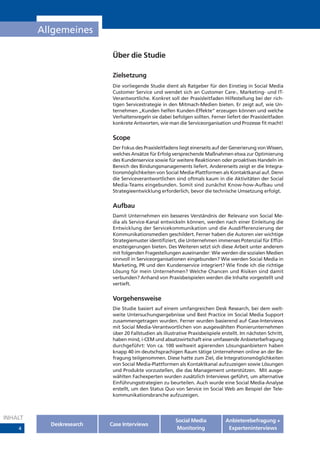 Allgemeines

                           Über die Studie

                           Zielsetzung
                           Die vorliegende Studie dient als Ratgeber für den Einstieg in Social Media
                           Customer Service und wendet sich an Customer Care-, Marketing- und IT-
                           Verantwortliche. Konkret soll der Praxisleitfaden Hilfestellung bei der rich-
                           tigen Servicestrategie in den Mitmach-Medien bieten. Er zeigt auf, wie Un-
                           ternehmen „Kunden helfen Kunden-Effekte“ erzeugen können und welche
                           Verhaltensregeln sie dabei befolgen sollten. Ferner liefert der Praxisleitfaden
                           konkrete Antworten, wie man die Serviceorganisation und Prozesse fit macht!


                           Scope
                           Der Fokus des Praxisleitfadens liegt einerseits auf der Generierung von Wissen,
                           welches Ansätze für Erfolg versprechende Maßnahmen etwa zur Optimierung
                           des Kundenservice sowie für weitere Reaktionen oder proaktives Handeln im
                           Bereich des Bindungsmanagements liefert. Andererseits zeigt er die Integra-
                           tionsmöglichkeiten von Social Media-Plattformen als Kontaktkanal auf. Denn
                           die Serviceverantwortlichen sind oftmals kaum in die Aktivitäten der Social
                           Media-Teams eingebunden. Somit sind zunächst Know-how-Aufbau und
                           Strategieentwicklung erforderlich, bevor die technische Umsetzung erfolgt.


                           Aufbau
                           Damit Unternehmen ein besseres Verständnis der Relevanz von Social Me-
                           dia als Service-Kanal entwickeln können, werden nach einer Einleitung die
                           Entwicklung der Servicekommunikation und die Ausdifferenzierung der
                           Kommunikationsmedien geschildert. Ferner haben die Autoren vier wichtige
                           Strategiemuster identifiziert, die Unternehmen immenses Potenzial für Effizi-
                           enzsteigerungen bieten. Des Weiteren setzt sich diese Arbeit unter anderem
                           mit folgenden Fragestellungen auseinander: Wie werden die sozialen Medien
                           sinnvoll in Serviceorganisationen eingebunden? Wie werden Social Media in
                           Marketing, PR und den Kundenservice integriert? Wie finde ich die richtige
                           Lösung für mein Unternehmen? Welche Chancen und Risiken sind damit
                           verbunden? Anhand von Praxisbeispielen werden die Inhalte vorgestellt und
                           vertieft.


                           Vorgehensweise
                           Die Studie basiert auf einem umfangreichen Desk Research, bei dem welt-
                           weite Untersuchungsergebnisse und Best Practice im Social Media Support
                           zusammengetragen wurden. Ferner wurden basierend auf Case-Interviews
                           mit Social Media-Verantwortlichen von ausgewählten Pionierunternehmen
                           über 20 Fallstudien als illustrative Praxisbeispiele erstellt. Im nächsten Schritt,
                           haben mind, i-CEM und absatzwirtschaft eine umfassende Anbieterbefragung
                           durchgeführt: Von ca. 100 weltweit agierenden Lösungsanbietern haben
                           knapp 40 im deutschsprachigen Raum tätige Unternehmen online an der Be-
                           fragung teilgenommen. Diese hatte zum Ziel, die Integrationsmöglichkeiten
                           von Social Media-Plattformen als Kontaktkanal aufzuzeigen sowie Lösungen
                           und Produkte vorzustellen, die das Management unterstützen. Mit ausge-
                           wählten Fachexperten wurden zusätzlich Interviews geführt, um alternative
                           Einführungsstrategien zu beurteilen. Auch wurde eine Social Media-Analyse
                           erstellt, um den Status Quo von Service im Social Web am Beispiel der Tele-
                           kommunikationsbranche aufzuzeigen.



INHALT                                                   Social Media            Anbieterebefragung +
           Deskresearch   Case Interviews
    4                                                     Monitoring              Experteninterviews
 