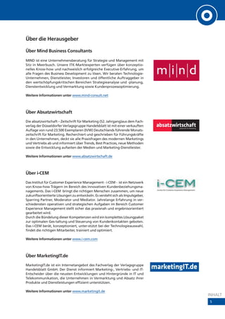 Über die Herausgeber

Über Mind Business Consultants

MIND ist eine Unternehmensberatung für Strategie und Management mit
Sitz in Meerbusch. Unsere ITK-Marktexperten verfügen über konzeptio-
nelles Know-how und nachweislich erfolgreiche Executive-Erfahrung, um
alle Fragen des Business Development zu lösen. Wir beraten Technologie-
Unternehmen, Dienstleister, Investoren und öffentliche Auftraggeber in
den wertschöpfungskritischen Bereichen Strategieanalyse und -planung,
Dienstentwicklung und Vermarktung sowie Kundenprozessoptimierung.

Weitere Informationen unter www.mind-consult.net



Über Absatzwirtschaft
Die absatzwirtschaft – Zeitschrift für Marketing (52. Jahrgang)aus dem Fach-
verlag der Düsseldorfer Verlagsgruppe Handelsblatt ist mit einer verkauften
Auflage von rund 23.500 Exemplaren (IVW) Deutschlands führende Monats-
zeitschrift für Marketing. Recherchiert und geschrieben für Führungskräfte
in den Unternehmen, deckt sie alle Praxisfragen des modernen Marketings
und Vertriebs ab und informiert über Trends, Best Practices, neue Methoden
sowie die Entwicklung aufseiten der Medien und Marketing-Dienstleister.

Weitere Informationen unter www.absatzwirtschaft.de



Über i-CEM
Das Institut für Customer Experience Management - i-CEM - ist ein Netzwerk
von Know-how Trägern im Bereich des innovativen Kundenbeziehungsma-
nagements. Das i-CEM bringt die richtigen Menschen zusammen, um neue
zukunftsorientierte Lösungen zu entwickeln. Es versteht sich als Impulsgeber,
Sparring Partner, Moderator und Mediator. Jahrelange Erfahrung in ver-
schiedensten operativen und strategischen Aufgaben im Bereich Customer
Experience Management stellt sicher das praxisnah und ergebnisorientiert
gearbeitet wird.
Durch die Bündelung dieser Kompetenzen wird ein komplettes Lösungpaket
zur optimalen Ges-taltung und Steuerung von Kundenkontakten geboten.
Das i-CEM berät, konzeptioniert, unter-stützt bei der Technologieauswahl,
findet die richtigen Mitarbeiter, trainiert und optimiert.

Weitere Informationen unter www.i-cem.com



Über MarketingIT.de
MarketingIT.de ist ein Internetangebot des Fachverlag der Verlagsgruppe
Handelsblatt GmbH. Der Dienst informiert Marketing-, Vertriebs- und IT-
Entscheider über die neusten Entwicklungen und Hintergründe in IT und
Telekommunikation, die Unternehmen in Vermarktung und Absatz ihrer
Produkte und Dienstleistungen effizient unterstützen.

Weitere Informationen unter www.marketingit.de
                                                                                INHALT
                                                                                5
 