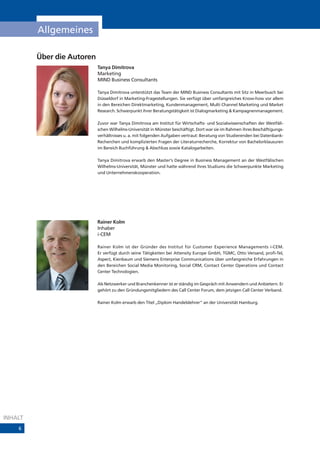 Allgemeines

         Über die Autoren
                            Tanya Dimitrova
                            Marketing
                            MIND Business Consultants

                            Tanya Dimitrova unterstützt das Team der MIND Business Consultants mit Sitz in Meerbusch bei
                            Düsseldorf in Marketing-Fragestellungen. Sie verfügt über umfangreiches Know-how vor allem
                            in den Bereichen Direktmarketing, Kundenmanagement, Multi Channel Marketing und Market
                            Research. Schwerpunkt ihrer Beratungstätigkeit ist Dialogmarketing & Kampagnenmanagement.

                            Zuvor war Tanya Dimitrova am Institut für Wirtschafts- und Sozialwissenschaften der Westfäli-
                            schen Wilhelms-Universität in Münster beschäftigt. Dort war sie im Rahmen ihres Beschäftigungs-
                            verhältnisses u. a. mit folgenden Aufgaben vertraut: Beratung von Studierenden bei Datenbank-
                            Recherchen und komplizierten Fragen der Literaturrecherche, Korrektur von Bachelorklausuren
                            im Bereich Buchführung & Abschluss sowie Katalogarbeiten.

                            Tanya Dimitrova erwarb den Master‘s Degree in Business Management an der Westfälischen
                            Wilhelms-Universität, Münster und hatte während ihres Studiums die Schwerpunkte Marketing
                            und Unternehmenskooperation.




                            Rainer Kolm
                            Inhaber
                            i-CEM

                            Rainer Kolm ist der Gründer des Institut für Customer Experience Managements i-CEM.
                            Er verfügt durch seine Tätigkeiten bei Attensity Europe GmbH, TGMC, Otto Versand, profi-Tel,
                            Aspect, Kienbaum und Siemens Enterprise Communications über umfangreiche Erfahrungen in
                            den Bereichen Social Media Monitoring, Social CRM, Contact Center Operations und Contact
                            Center Technologien.

                            Als Netzwerker und Branchenkenner ist er ständig im Gespräch mit Anwendern und Anbietern. Er
                            gehört zu den Gründungsmitgliedern des Call Center Forum, dem jetzigen Call Center Verband.

                            Rainer Kolm erwarb den Titel „Diplom Handelslehrer” an der Universität Hamburg.




INHALT
    6
 