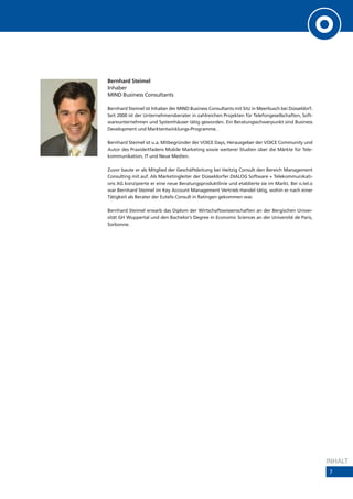 Bernhard Steimel
Inhaber
MIND Business Consultants

Bernhard Steimel ist Inhaber der MIND Business Consultants mit Sitz in Meerbusch bei Düsseldorf.
Seit 2000 ist der Unternehmensberater in zahlreichen Projekten für Telefongesellschaften, Soft-
wareunternehmen und Systemhäuser tätig geworden. Ein Beratungsschwerpunkt sind Business
Development und Marktentwicklungs-Programme.

Bernhard Steimel ist u.a. Mitbegründer der VOICE Days, Herausgeber der VOICE Community und
Autor des Praxisleitfadens Mobile Marketing sowie weiterer Studien über die Märkte für Tele-
kommunikation, IT und Neue Medien.

Zuvor baute er als Mitglied der Geschäftsleitung bei Heitzig Consult den Bereich Management
Consulting mit auf. Als Marketingleiter der Düsseldorfer DIALOG Software + Telekommunikati-
ons AG konzipierte er eine neue Beratungsproduktlinie und etablierte sie im Markt. Bei o.tel.o
war Bernhard Steimel im Key Account Management Vertrieb Handel tätig, wohin er nach einer
Tätigkeit als Berater der Eutelis Consult in Ratingen gekommen war.

Bernhard Steimel erwarb das Diplom der Wirtschaftswissenschaften an der Bergischen Univer-
sität GH Wuppertal und den Bachelor‘s Degree in Economic Sciences an der Université de Paris,
Sorbonne.




                                                                                                   INHALT
                                                                                                   7
 