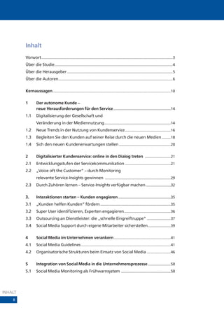 Inhalt
         Vorwort ....................................................................................................................................3
         Über die Studie.......................................................................................................................4
         Über die Herausgeber ..........................................................................................................5
         Über die Autoren...................................................................................................................6

         Kernaussagen.......................................................................................................................10

         1         Der autonome Kunde –
                   neue Herausforderungen für den Service..........................................................14
         1.1       Digitalisierung der Gesellschaft und
                   Veränderung in der Mediennutzung...................................................................14
         1.2       Neue Trends in der Nutzung von Kundenservice ..............................................16
         1.3       Begleiten Sie den Kunden auf seiner Reise durch die neuen Medien .........18
         1.4       Sich den neuen Kundenerwartungen stellen ....................................................20

         2         Digitalisierter Kundenservice: online in den Dialog treten ..........................21
         2.1       Entwicklungsstufen der Servicekommunikation ..............................................21
         2.2       „Voice oft the Customer“ – durch Monitoring
                   relevante Service-Insights gewinnen ..................................................................29
         2.3       Durch Zuhören lernen – Service-Insights verfügbar machen .........................32

         3.        Interaktionen starten – Kunden engagieren .....................................................35
         3.1       „Kunden helfen Kunden“ fördern .......................................................................35
         3.2       Super User identifizieren, Experten engagieren...............................................36
         3.3       Outsourcing an Dienstleister: die „schnelle Eingreiftruppe“ ........................37
         3.4       Social Media Support durch eigene Mitarbeiter sicherstellen .......................39

         4         Social Media im Unternehmen verankern .........................................................41
         4.1       Social Media Guidelines ..........................................................................................41
         4.2       Organisatorische Strukturen beim Einsatz von Social Media ........................46

         5         Integration von Social Media in die Unternehmensprozesse .......................50
         5.1       Social Media Monitoring als Frühwarnsystem ..................................................50




INHALT
    8
 