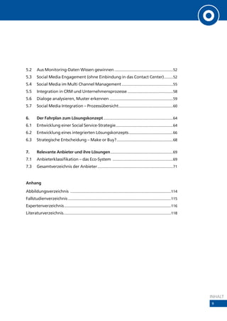 5.2      Aus Monitoring-Daten Wissen gewinnen ..........................................................52
5.3      Social Media Engagement (ohne Einbindung in das Contact Center).........52
5.4      Social Media im Multi Channel Management ...................................................55
5.5      Integration in CRM und Unternehmensprozesse .............................................58
5.6      Dialoge analysieren, Muster erkennen ...............................................................59
5.7      Social Media Integration – Prozessübersicht ......................................................60

6.       Der Fahrplan zum Lösungskonzept .....................................................................64
6.1      Entwicklung einer Social Service-Strategie.........................................................64
6.2      Entwicklung eines integrierten Lösungskonzepts ............................................66
6.3      Strategische Entscheidung – Make or Buy? ........................................................68

7.       Relevante Anbieter und ihre Lösungen ..............................................................69
7.1      Anbieterklassifikation – das Eco-System ............................................................69
7.3      Gesamtverzeichnis der Anbieter ...........................................................................71


Anhang
Abbildungsverzeichnis ....................................................................................................114
Fallstudienverzeichnis ......................................................................................................115
Expertenverzeichnis ..........................................................................................................116
Literaturverzeichnis...........................................................................................................118




                                                                                                                                     INHALT
                                                                                                                                     9
 