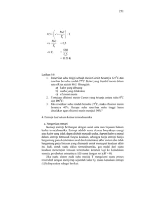 251




               560
    0,5 = 1        .1
                T1
        560
                = 0,5
         T1
                    560
       T1       =
                    0,5
                = 1120 K




Latihan 9.8
    1. Reserfoar suhu tinggi sebuah mesin Carnot besarnya 1270C dan
        resefoar bersuhu rendah 270C. Kalor yang diambil mesin dalam
        satu siklus adalah 80 J. Hitunglah:
            a) kalor yang dibuang
            b) usaha yang dilakukan
            c) efisiensi mesin
    2. Tentukan efisiensi mesin Carnot yang bekerja antara suhu 00C
        dan 1000C:
    3. Jika reserfoar suhu rendah bersuhu 270C, maka efisiensi mesin
        besarnya 40%. Berapa suhu reserfoar suhu tinggi harus
        dinaikkan agar efisiensi mesin menjadi 50%?

4. Entropi dan hukum kedua termodinamika

   a. Pengertian entropi
     Konsep entropi berhungan dengan salah satu cara tinjauan hukum
kedua termodinamika. Entropi adalah suatu ukuran banyaknya energi
atau kalor yang tidak dapat diubah menjadi usaha. Seperti halnya energi
dalam, entropi termasuk fungsu keadaan, sehingga harga entropi hanya
bergantung pada kedudukan awal dan kedudukan akhir sistem dan tidak
bergantung pada lintasan yang ditempuh untuk mencapai keadaan akhir
itu. Jadi, untuk suatu siklus termodinamika, gas mulai dari suatu
keadaan menempuh lintasan tertentudan kembali lagi ke kedudukan
semula, perubahan entropinya ( S) sama dengan nol ( S = 0).
     Jika suatu sistem pada suhu mutlak T mengalami suatu proses
reversibel dengan menyerap sejumlah kalor Q, maka kenaikan entropi
( S) dinyatakan sebagai berikut:
 