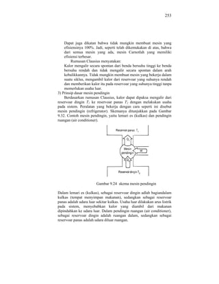 253




    Dapat juga dikatan bahwa tidak mungkin membuat mesin yang
    efisiensinya 100%. Jadi, seperti telah dikemukakan di atas, bahwa
    dari semua mesin yang ada, mesin Carnotlah yang memiliki
    efisiensi terbesar.
         Rumusan Clausius menyatakan:
    Kalor mengalir secara spontan dari benda bersuhu tinggi ke benda
    bersuhu rendah dan tidak mengalir secara spontan dalam arah
    kebalikkannya. Tidak mungkin membuat mesin yang bekerja dalam
    suatu siklus, mengambil kalor dari reservoar yang suhunya rendah
    dan memberikan kalor itu pada reservoar yang suhunya tinggi tanpa
    memerlukan usaha luar.
3) Prinsip dasar mesin pendingin
    Berdasarkan rumusan Clausius, kalor dapat dipaksa mengalir dari
reservoar dingin T1 ke reservoar panas T2 dengan melakukan usaha
pada sistem. Peralatan yang bekerja dengan cara seperti ini disebut
mesin pendingin (refrigerator). Skemanya ditunjukkan pada Gambar
9.32. Contoh mesin pendingin, yaitu lemari es (kulkas) dan pendingin
ruangan (air conditioner).




                        Gambar 9.24 skema mesin pendingin

Dalam lemari es (kulkas), sebagai reservoar dingin adlah bagiandalam
kulkas (tempat menyimpan makanan), sedangkan sebagai reservoar
panas adalah udara luar sekitar kulkas. Usaha luar dilakukan arus listrik
pada sistem, menyebabkan kalor yang diambil dari makanan
dipindahkan ke udara luar. Dalam pendingin ruangan (air conditioner),
sebagai reservoar dingin adalah ruangan dalam, sedangkan sebagai
reservoar panas adalah udara diluar ruangan.
 