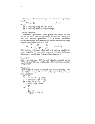 254




    Besarnya usaha luar yanh diperlukan adalah mesin pendingin
adalah:
        W = Q1 – Q2            ..............................(9.42)
Dengan:
    Q1 = kalor yang diserap dari suhu rendah
    Q2 = kalor uamg diberikan pada suhu tinggi

Koefisien performansi
     Penampilan (performansi) mesin pembakaran ditunjukkan oleh
efisiensi mesin itu. Untuk mesin pendingin, penampilannya ditunjukkan
oleh nilai koefisien performansi (Cp). Koefisien performansi
didefinisikan sebagai nilai perbandingan antara kalor reservoar dingin
dengan usaha yang diberikan pada sitem.
               Q2      Q2           T2
        Cp =                                    ........(9.43)
               W     Q1 Q 2       T1 T2
Nilai koefisien performansi selalu lebih besar daripada satu (Cp>1).
Makin tinggi nilai Cp, maka makin baik mesin pendingin. Kulkas atau
AC umumnya memiliki nilai Cp antara 2 sampai dengan 6.

Contoh 1.11
Satu kg air pada suhu 1000C berubah seluruhnya menjadi uap air
1000C. Jika kalor laten uap air adalah 2,2 x 10-6J/kg, tentukan kenaikan
entropi sistem!

Penyelesaian:
Untuk mengubah wujud air menjadi uap, sistem menyerap kalor
sebesar Q (bertanda positif). Persamaan Q yang berhubungan dengan
kalor laten adalah:
    Q = mL
    m = massa air atau uap = 1 kgm
    L = kalor laten = 2,2 x 106J/kg
    Q = (1) (2,2 x 106) = 2,2 x 106 J
    T = (100 + 273) K = 373 K
          Q
      S =
          T
          2,2 x 10 6
        =            = 5898 J/K
            373
 