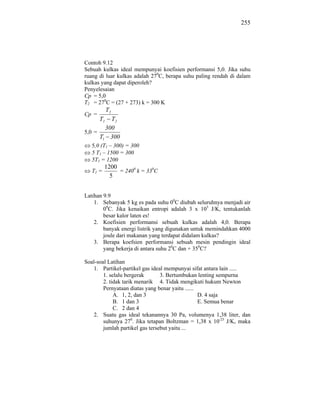 255




Contoh 9.12
Sebuah kulkas ideal mempunyai koefisien performansi 5,0. Jika suhu
ruang di luar kulkas adalah 270C, berapa suhu paling rendah di dalam
kulkas yang dapat diperoleh?
Penyelesaian
Cp = 5,0
T2 = 270C = (27 + 273) k = 300 K
            T2
Cp =
       T1 T2
        300
5,0 =
      T1 300
   5,0 (T1 – 300) = 300
   5 T1 – 1500 = 300
   5T1 = 1200
          1200
   T1 =        = 2400 k = 330C
            5


Latihan 9.9
    1. Sebanyak 5 kg es pada suhu 00C diubah seluruhnya menjadi air
        00C. Jika kenaikan entropi adalah 3 x 103 J/K, tentukanlah
        besar kalor laten es!
    2. Koefisien performansi sebuah kulkas adalah 4,0. Berapa
        banyak energi listrik yang digunakan untuk memindahkan 4000
        joule dari makanan yang terdapat didalam kulkas?
    3. Berapa koefsien performansi sebuah mesin pendingin ideal
        yang bekerja di antara suhu 20C dan + 350C?

Soal-soal Latihan
   1. Partikel-partikel gas ideal mempunyai sifat antara lain .....
        1. selalu bergerak       3. Bertumbukan lenting sempurna
        2. tidak tarik menarik 4. Tidak mengikuti hukum Newton
        Pernyataan diatas yang benar yaitu ......
             A. 1, 2, dan 3                       D. 4 saja
             B. 1 dan 3                           E. Semua benar
             C. 2 dan 4
   2. Suatu gas ideal tekanannya 30 Pa, volumenya 1,38 liter, dan
        suhunya 270. Jika tetapan Boltzman = 1,38 x 10-23 J/K, maka
        jumlah partikel gas tersebut yaitu ...
 