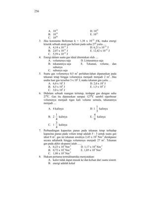 256




           A. 1014                               D. 1022
                  19
           B. 10                                 E. 1025
                  20
           C. 10
  3.   Jika konstanta Boltzman k = 1,38 x 10-23 J/K, maka energi
       kinetik sebuah atom gas helium pada suhu 270 yaitu ....
           A. 4,14 x 10-21 J                     D. 6,21 x 10-21 J
                          -21
           B. 2,07 x 10 J                        E. 12,42 x 10-21 J
                          -21
           C. 5,59 x 10 J
  4.   Energi dalam suatu gas ideal ditentukan oleh ....
           A. volumenya saja             D. Lintasannya saja
           B. tekanannya saja            E. Tekanan, volume, dan
                suhunya
           C. suhunya saja
  5.   Suatu gas volumenya 0,5 m3 perlahan-lahan dipanaskan pada
       tekanan tetap hingga volumenya menjadi menjadi 2 m2. Jika
       usaha luar gas tersebut 3 x 105 J, maka tekanan gas yaitu ....
           A. 6,0 x 105 J                        D. 2,0 x 105 J
                        5
           B. 4,5 x 10 J                         E. 1,5 x 105 J
                        5
           C. 3,0 x 10 J
  6.   Didalam sebuah ruangan tertutup, terdapat gas dengan suhu
       270C. Gas itu dipanaskan sampai 1270C sambil siperbesar
       volumenya menjadi tigas kali volume semula, tekanannya
       menjadi ....
                                                     1
          A. 4 kalinya                        D. 1     kalinya
                                                     3
               1                                   4
          B. 2   kalinya                      E.     kalinya
               4                                   9
               3
          C. 1   kalinya
               4
  7. Perbandingan kapasitas panas pada tekanan tetap terhadap
     kapasitas panas pada volum tetap adalah 5 : 3 untuk suatu gas
     ideal 8 m3. gas ini tekanan awalnya 2,43 x 105 Nm-2 dieskpansi
     secara adiabatik hingga volumenya menjadi 27 m3. Tekanan
     gas pada akhir ekspansi ialah ......
         A. 0,23 x 105 Nm-2             D. 1,17 x 105 Nm-2
                       5     -2
         B. 0,72 x 10 Nm                E. 1,85 x 105 Nm-2
                       5     -2
         C. 1,08 x 10 Nm
  8. Hukum pertama termidinamika menyatakan:
         A. kalor tidak dapat masuk ke dan keluar dari suatu sistem
         B. energi adalah kekal
 