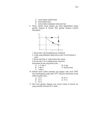 257




       C. energi dalam adalah kekal
       D. suhu adalah tetap
       E. sistem tidak menadapat usaha dari luar
9. Proses sebuah mesin dengan gas ideal digambarkan dalam
   gambar diagram di bawah. Dari gambar diagram tersebut
   dinyatakan:




    1. Proses dari A ke B adalah proses isokhorik
    2. Usaha yang dilakukan dalam proses dari A ke B sebasar 6
       joule
    3. Proses dari B ke C, kalor keluar dari sistem
    4. Proses dari C ke A adalah proses isotermis
    Pernyataan di atas yang benar yaitu ......
        A. 1, 2, dan 3                         D. 4 saja
        B. 1 dan 3                             E. Semua benar
        C. 2 dan 4
10. Sebuah mesin turbin memakai uap dengan suhu awal 5500C
    dan membuangnya pada suhu 350C. Efisiensi maksimum mesin
    turbin tersebut yaitu ...
        A. 33 %                                D. 63 %
        B. 43 %                                E. 73 %
        C. 53 %
11. Dari lima gambar diagram arus mesin Carnot di bawah ini,
    yang memiliki efisiensi 60 % ialah ....
 