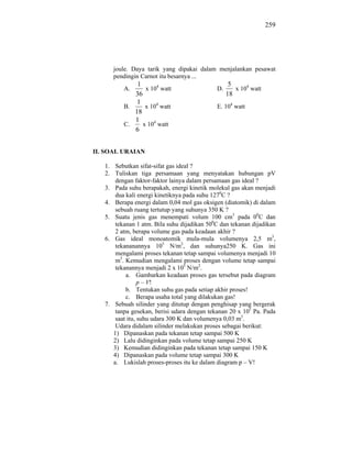 259




      joule. Daya tarik yang dipakai dalam menjalankan pesawat
      pendingin Carnot itu besarnya ...
              1                                    5
          A.     x 104 watt                  D.      x 104 watt
             36                                   18
              1
          B.     x 104 watt                  E. 104 watt
             18
             1
          C.    x 104 watt
             6


II. SOAL URAIAN

   1. Sebutkan sifat-sifat gas ideal ?
   2. Tuliskan tiga persamaan yang menyatakan hubungan pV
       dengan faktor-faktor lainya dalam persamaan gas ideal ?
   3. Pada suhu berapakah, energi kinetik molekul gas akan menjadi
       dua kali energi kinetiknya pada suhu 1270C ?
   4. Berapa energi dalam 0,04 mol gas oksigen (diatomik) di dalam
       sebuah ruang tertutup yang suhunya 350 K ?
   5. Suatu jenis gas menempati volum 100 cm3 pada 00C dan
       tekanan 1 atm. Bila suhu dijadikan 500C dan tekanan dijadikan
       2 atm, berapa volume gas pada keadaan akhir ?
   6. Gas ideal monoatomik mula-mula volumenya 2,5 m3,
       tekananannya 105 N/m2, dan suhunya250 K. Gas ini
       mengalami proses tekanan tetap sampai volumenya menjadi 10
       m3. Kemudian mengalami proses dengan volume tetap sampai
       tekanannya menjadi 2 x 105 N/m2.
           a. Gambarkan keadaan proses gas tersebut pada diagram
                 p – V!
           b. Tentukan suhu gas pada setiap akhir proses!
           c. Berapa usaha total yang dilakukan gas!
   7. Sebuah silinder yang ditutup dengan penghisap yang bergerak
       tanpa gesekan, berisi udara dengan tekanan 20 x 105 Pa. Pada
       saat itu, suhu udara 300 K dan volumenya 0,03 m3.
       Udara didalam silinder melakukan proses sebagai berikut:
      1) Dipanaskan pada tekanan tetap sampai 500 K
      2) Lalu didinginkan pada volume tetap sampai 250 K
      3) Kemudian didinginkan pada tekanan tetap sampai 150 K
      4) Dipanaskan pada volume tetap sampai 300 K
      a. Lukislah proses-proses itu ke dalam diagram p – V!
 
