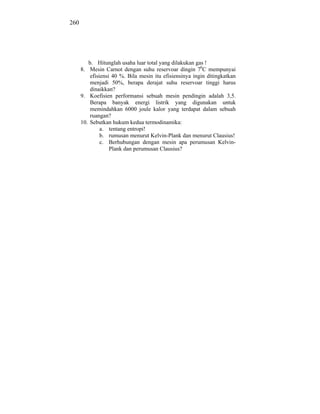 260




         b. Hitunglah usaha luar total yang dilakukan gas !
      8. Mesin Carnot dengan suhu reservoar dingin 70C mempunyai
          efisiensi 40 %. Bila mesin itu efisiensinya ingin ditingkatkan
          menjadi 50%, berapa derajat suhu reservoar tinggi harus
          dinaikkan?
      9. Koefisien performansi sebuah mesin pendingin adalah 3,5.
          Berapa banyak energi listrik yang digunakan untuk
          memindahkan 6000 joule kalor yang terdapat dalam sebuah
          ruangan?
      10. Sebutkan hukum kedua termodinamika:
               a. tentang entropi!
               b. rumusan menurut Kelvin-Plank dan menurut Clausius!
               c. Berhubungan dengan mesin apa perumusan Kelvin-
                   Plank dan perumusan Clausius?
 