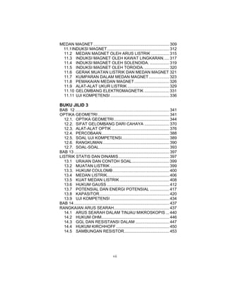 MEDAN MAGNET ................................................................... 309
 11.1 INDUKSI MAGNET....................................................... 312
 11.2 MEDAN MAGNET OLEH ARUS LISTRIK ................ 315
 11.3 INDUKSI MAGNET OLEH KAWAT LINGKARAN..... 317
 11.4 INDUKSI MAGNET OLEH SOLENOIDA. ................. 319
 11.5 INDUKSI MAGNET OLEH TOROIDA. ...................... 320
 11.6 GERAK MUATAN LISTRIK DAN MEDAN MAGNET 321
 11.7 KUMPARAN DALAM MEDAN MAGNET .................. 323
 11.8 PEMAKAIAN MEDAN MAGNET............................... 326
 11.9 ALAT-ALAT UKUR LISTRIK ..................................... 329
 11.10 GELOMBANG ELEKTROMAGNETIK ...................... 331
 11.11 UJI KOMPETENSI .................................................... 336

BUKU JILID 3
BAB 12 ................................................................................... 341
OPTIKA GEOMETRI ............................................................... 341
  12.1. OPTIKA GEOMETRI................................................. 344
  12.2. SIFAT GELOMBANG DARI CAHAYA ...................... 370
  12.3. ALAT-ALAT OPTIK ................................................... 376
  12.4. PERCOBAAN............................................................ 388
  12.5. SOAL UJI KOMPETENSI.......................................... 389
  12.6. RANGKUMAN........................................................... 390
  12.7. SOAL-SOAL.............................................................. 393
BAB 13 .................................................................................... 397
LISTRIK STATIS DAN DINAMIS............................................. 397
  13.1 URAIAN DAN CONTOH SOAL................................. 399
  13.2 MUATAN LISTRIK .................................................... 399
  13.3. HUKUM COULOMB.................................................. 400
  13.4 MEDAN LISTRIK....................................................... 406
  13.5 KUAT MEDAN LISTRIK ............................................ 408
  13.6 HUKUM GAUSS ....................................................... 412
  13.7 POTENSIAL DAN ENERGI POTENSIAL ................. 417
  13.8 KAPASITOR.............................................................. 420
  13.9 UJI KOMPETENSI .................................................... 434
BAB 14 .................................................................................... 437
RANGKAIAN ARUS SEARAH................................................. 437
  14.1 ARUS SEARAH DALAM TINJAU MIKROSKOPIS ... 440
  14.2 HUKUM OHM............................................................ 446
  14.3 GGL DAN RESISTANSI DALAM .............................. 447
  14.4 HUKUM KIRCHHOFF ............................................... 450
  14.5 SAMBUNGAN RESISTOR........................................ 453




                                           vii
 