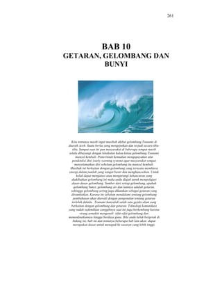 261




                         BAB 10
GETARAN, GELOMBANG DAN
         BUNYI




   Kita tentunya masih ingat musibah akibat gelombang Tsunami di
 daerah Aceh. Suatu berita yang mengejutkan dan terjadi secara tiba-
    tiba. Sampai saat ini pun masyarakat di beberapa tempat masih
 selalu dibayangi dengan ketakutan kalau-kalau gelombang Tsunami
       muncul kembali. Pemerintah kemudian mengupayakan alat
    pendeteksi dini (early warning system) agar masyarakat sempat
      menyelamatkan diri sebelum gelombang itu muncul kembali.
  Musibah ini berkaitan dengan gelombang yang ternyata membawa
 energi dalam jumlah yang sangat besar dan menghancurkan. Untuk
       kelak dapat mengatasi atau mengurangi kehancuran yang
   diakibatkan gelombang ini maka anda diajak untuk mempelajari
   dasar-dasar gelombang. Sumber dari setiap gelombang, apakah
     gelombang bunyi, gelombang air dan lainnya adalah getaran,
   sehingga gelombang sering juga dikatakan sebagai getaran yang
   dirambatkan. Karena itu sebelum mendalami tentang gelombang
     pembahasan akan diawali dengan pengenalan tentang getaran
   terlebih dahulu. Tsunami hanyalah salah satu gejala alam yang
   berkaitan dengan gelombang dan getaran. Teknologi komunikasi
 yang sudah sedemikian canggihnya saat ini juga berkembang karena
          orang semakin mengenali sifat-sifat gelombang dan
 memanfaatkannya hingga berdaya guna. Bila anda kelak bergerak di
    bidang ini, bab ini dan tentunya beberapa bab lain akan dapat
     merupakan dasar untuk menapak ke sasaran yang lebih tinggi.
 