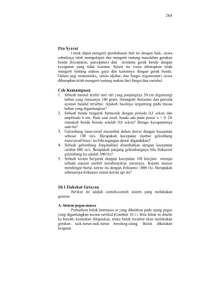 263




Pra Syarat
        Untuk dapat mengerti pembahasan bab ini dengan baik, siswa
sebaiknya telah mempelajari dan mengerti tentang masalahan gerakan
benda (kecepatan, percepatan) dan terutama gerak benda dengan
kecepatan yang tidak konstan. Selain itu siswa diharapkan telah
mengerti tentang makna gaya dan kaitannya dengan gerak benda.
Dalam segi matematika, selain aljabar, dan fungsi trigonometri siswa
diharapkan telah mengerti tentang makna dari fungsi dua variabel.

Cek Kemampuan
1. Sebuah bandul terdiri dari tali yang panjangnya 50 cm digantungi
   beban yang massanya 100 gram. Hitunglah frekuensi dan perioda
   ayunan bandul tersebut. Apakah hasilnya tergantung pada massa
   beban yang digantungkan?
2. Sebuah benda bergerak harmonik dengan perioda 0,5 sekon dan
   amplitudo 6 cm. Pada saat awal, benda ada pada posisi x = 0. Di
   manakah benda berada setelah 0,8 sekon? Berapa kecepatannya
   saat itu?
3. Gelombang transversal merambat dalam dawai dengan kecepatan
   sebesar 100 m/s. Berapakah kecepatan rambat gelombang
   transversal bunyi itu bila tegangan dawai digandakan?
4. Sebuah gelombang longitudinal dirambatkan dengan kecepatan
   rambat 600 m/s. Berapakah panjang gelombangnya bila frekuensi
   gelombang itu adalah 300 Hz?
5. Sebuah kereta bergerak dengan kecepatan 108 km/jam menuju
   sebuah stasiun sambil membunyikan sirenenya. Kepala stasiun
   mendengar bunyi sirene itu dengan frekuensi 1000 Hz. Berapakah
   sebenarnya frekuensi sirene kereta api itu?


10.1 Hakekat Getaran
           Berikut ini adalah contoh-contoh sistem yang melakukan
getaran.

A. Sistem pegas-massa
        Perhatikan balok bermassa m yang dikaitkan pada ujung pegas
yang digantungkan secara vertikal (Gambar 10.1). Bila balok m ditarik
ke bawah, kemudian dilepaskan, maka balok tersebut akan melakukan
gerakan naik-turun-naik-turun berulang-ulang. Balok dikatakan
bergetar.
 