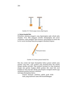 264




        Gambar 10.1 Sistem pegas-massa yang bergetar

A. Sistem bandul fisis
Perhatikan sekarang penggaris yang digantungkan pada sebuah paku
(Gambar 10.2). Bila penggaris tersebut disimpangkan dari posisi
vertikalnya, maka penggaris akan berayun, menyimpang ke kanan dan
ke kiri secara berulang-ulang dan penggaris dikatakan bergetar.




                                Titik pusat massa




                Gambar 10.2 Sistem getaran bandul fisis

Dari dua contoh tadi dapat disimpulkan bahwa getaran adalah suatu
gerakan yang khas, yaitu gerakan yang berulang-ulang dan disebut
sebagai gerakan periodik. Pada gerakan berulang itu yang dimaksud
dengan satu getaran lengkap adalah gerakan dari suatu titik awal
kembali ke titik awal tadi. Benda yang bergetar seringkali disebut juga
melakukan gerakan harmonis sederhana.
Jadi dapat disimpulkan bahwa
        Getaran harmonis sederhana adalah gerak bolak
        balik yang melewati suatu titik kesetimbangan
 