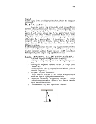 265




Tugas 1
Carilah lagi 2 contoh sistem yang melakukan getaran, dan peragakan
getarannya.
10.1.1 Frekuensi Getaran
         Salah satu besaran yang sering dipakai untuk menggambarkan
karakter sebuah getaran adalah frekuensi. Jumlah pengulangan atau
getaran lengkap yang terjadi tiap satuan waktu dinamakan frekuensi
getaran f. Jadi satuan getaran dapat berupa getaran/menit, bahkan
getaran/jam. Bila satuan waktunya dinyatakan dalam sekon maka
didapatkan satuan getaran/sekon atau sering juga dinamakan
siklus/sekon dan 1 getaran/sekon = 1 siklus/sekon        1Hz (Hertz,
mengikuti nama fisikawan Jerman, Heinrich Hertz). Jadi getaran
dengan frekuensi 200 Hz menyatakan bahwa dalam satu sekon terjadi
200 getaran lengkap.
Benda yang bergetar dengan frekuensi yang tinggi menandakan bahwa
dalam suatu waktu tertentu benda itu melakukan banyak getaran
lengkap, sementara getaran dengan frekuensi rendah menandakan
bahwa jumlah getaran lengkap yang terjadi hanya sedikit.

Kegiatan1 (MENGHITUNG FREKUENSI BANDUL SEDERHANA)
   - Ikatkanlah penghapus karet pada seutas tali/benang
   - Gantungkan ujung tali yang lain pada sebuah gantungan atau
       paku
   - Simpangkan penghapus tersebut sekitar 30 derajat (lihat
       Gambar 10.3)
   - Hitunglah getaran lengkap yang terjadi dalam 1 menit [gunakan
       jam henti (stopwatch)]
   - Berapa Hz frekuensi getaran tadi?
   - Ulangi rangkaian kegiatan di atas dengan menggantungkan
       beban lain. Apakah terjadi perubahan frekuensi?
   - Panjangkan tali/benang penggantung menjadi 2 kalinya
       kemudian ulangi rangkaian kegiatan di atas! Apakah sekarang
       terjadi perubahan frekuensi?
   - Diskusikan hasil yang Anda dapat dalam kelompok
 