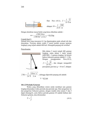 268




                                                                   1      k
                                         Dari    Pers (10.1), f
                                                                  2       m
                                                        1   500
                                         didapat 10
                                                       2     m

Dengan demikian massa balok yang harus dikaitkan adalah :
                        ( 500 N/m )
             m                             0,13 kg
                    ( 100 Hz 2 )( 2 )2
Contoh Soal 2:
Sebuah bola yang massanya 0,1 kg digantungkan pada sebuah tali dan
diayunkan. Ternyata dalam waktu 5 menit jumlah ayunan (getaran
lengkap) yang terjadi adalah 600 kali. Hitunglah panjang tali tersebut!

Penyelesaian:
                                Bila dalam 5 menit terjadi 600 getaran
                                lengkap, maka dalam 1 detik terjadi
                                (600/300) = 2 getaran lengkap. Ini berarti
                                bahwa frekuensi getaran adalah f = 2 Hz.
                                Dengan     menggunakan       Pers.(10.2),
                                       1        g
                                 f                , dan dengan mengambil
                                      2         L
                                percepatan gravitasi g = 10 m/s2, didapat:


         1      10 m / s 2
2 Hz                       , sehingga diperoleh panjang tali adalah:
        2         Lm
                             L = 6,3 cm


10.1.2 Perioda Getaran
        Waktu yang dibutuhkan sistem untuk membuat satu getaran
lengkap dinamakan waktu perioda atau perioda saja. Dari pengertian ini
dan pengertian frekuensi getaran, dengan mudah relasi antara T dan f
dapat dimengerti, yaitu bahwa perioda getaran (T) adalah balikan dari
frekuensi getaran, atau dirumuskan
             1
        T                                                              (10.3)
             f
 