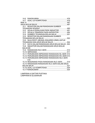 14.6 RANGKUMAN ........................................................... 478
  14.7 SOAL UJI KOMPETENSI.......................................... 479
BAB 15 .................................................................................. 487
ARUS BOLAK BALIK............................................................... 487
  15.1 RESISTOR DALAM RANGKAIAN SUMBER
  TEGANGAN SEARAH......................................................... 490
  15.2 GEJALA PERALIHAN PADA INDUKTOR................. 491
  15.3 GEJALA TRANSIEN PADA KAPASITOR ................. 494
  15.4. SUMBER TEGANGAN BOLAK BALIK...................... 501
  15.5. RESISTOR DALAM RANGKAIAN SUMBER
  TEGANGAN BOLAK BALIK ................................................ 502
  15.6. NILAI ROOT–MEANS–SQUARED (RMS) UNTUK
  TEGANGAN DAN ARUS BOLAK BALIK ............................. 504
  15.7. DAYA DALAM RANGKAIAN ARUS BOLAK BALIK.. 505
  15.8. INDUKTOR DALAM RANGKAIAN ARUS BOLAK
  BALIK 506
  15.9. RANGKAIAN RLC–SERI........................................... 510
  15.10 IMPEDANSI............................................................... 511
  15.11 PERUMUSAN IMPEDANSI RANGKAIAN RL–SERI 515
  15.12 PERUMUSAN IMPEDANSI RANGKAIAN RC–SERI 515
  15.13 PERUMUSAN IMPEDANSI RANGKAIAN RLC–SERI
         518
  15.14 RESONANSI PADA RANGKAIAN RLC–SERI.......... 519
  15.15 RINGKASAN RANGKAIAN RLC–SERI DALAM ARUS
  BOLAK BALIK...................................................................... 521
  15.16. SOAL UJI KOMPETENSI.......................................... 529
  15.17 RANGKUMAN ........................................................... 534

LAMPIRAN A DAFTAR PUSTAKA
LAMPIRAN B GLOSARIUM




                                            viii
 