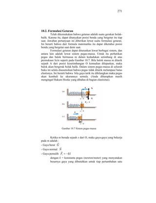 271




10.2. Formulasi Getaran
         Telah dikemukakan bahwa getaran adalah suatu gerakan bolak-
balik. Karena itu, dapat ditanyakan posisi benda yang bergetar itu tiap
saat. Jawaban pertanyaan ini diberikan lewat suatu formulasi getaran.
Ini berarti bahwa dari formula matematika itu dapat diketahui posisi
benda yang bergetar saat demi saat.
         Formulasi getaran dapat diturunkan lewat berbagai sistem, dan
antara lain adalah lewat sistem pegas-massa. Untuk itu perhatikan
pegas dan balok bermassa m dalam kedudukan setimbang di atas
permukaan licin seperti pada Gambar 10.7. Bila balok massa m ditarik
sejauh A dari posisi kesetimbangan O kemudian dilepaskan, maka
balok akan bergerak bolak balik. Dalam sistem pegas-massa di seluruh
buku ini selalu diasumsikan bahwa pegas tidak ditarik melampaui batas
elastisnya. Ini berarti bahwa bila gaya tarik itu dihilangkan maka pegas
akan kembali ke ukurannya semula. (Anda diharapkan masih
mengingat Hukum Hooke yang dibahas di bagian elastisitas).

                                            N



                                            G




                  Gambar 10.7 Sistem pegas-massa


        Ketika m berada sejauh x dari O, maka gaya-gaya yang bekerja
pada m adalah :
- Gaya berat G
- Gaya normal N
- Gaya pemulih Fi     kx
        dengan k = konstanta pegas (newton/meter) yang menyatakan
        besarnya gaya yang dibutuhkan untuk tiap pertambahan satu
 
