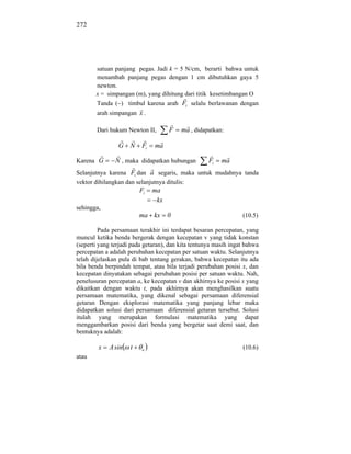 272




       satuan panjang pegas. Jadi k = 5 N/cm, berarti bahwa untuk
       menambah panjang pegas dengan 1 cm dibutuhkan gaya 5
       newton.
       x = simpangan (m), yang dihitung dari titik kesetimbangan O
        Tanda ( ) timbul karena arah Fi selalu berlawanan dengan
        arah simpangan x .

        Dari hukum Newton II,        F   ma , didapatkan:

                G N       Fi   ma

Karena G       N , maka didapatkan hubungan         Fi   ma
Selanjutnya karena Fi dan a segaris, maka untuk mudahnya tanda
vektor dihilangkan dan selanjutnya ditulis:
                         Fi    ma
                                kx
sehingga,
                         ma kx       0                           (10.5)

         Pada persamaan terakhir ini terdapat besaran percepatan, yang
muncul ketika benda bergerak dengan kecepatan v yang tidak konstan
(seperti yang terjadi pada getaran), dan kita tentunya masih ingat bahwa
percepatan a adalah perubahan kecepatan per satuan waktu. Selanjutnya
telah dijelaskan pula di bab tentang gerakan, bahwa kecepatan itu ada
bila benda berpindah tempat, atau bila terjadi perubahan posisi x, dan
kecepatan dinyatakan sebagai perubahan posisi per satuan waktu. Nah,
penelusuran percepatan a, ke kecepatan v dan akhirnya ke posisi x yang
dikaitkan dengan waktu t, pada akhirnya akan menghasilkan suatu
persamaan matematika, yang dikenal sebagai persamaan diferensial
getaran Dengan eksplorasi matematika yang panjang lebar maka
didapatkan solusi dari persamaan diferensial getaran tersebut. Solusi
itulah yang merupakan formulasi matematika yang dapat
menggambarkan posisi dari benda yang bergetar saat demi saat, dan
bentuknya adalah:

        x    A sin   t    o                                      (10.6)
atau
 