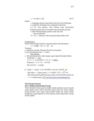 273




         x   A cos     t    o                                   (10.7)
dengan
         x: simpangan getaran yang diukur dari posisi kesetimbangan
         A: amplitudo simpangan atau simpangan maksimum
             t o : fasa getaran, yaitu besaran yang menyiratkan
         keadaan getaran (posisi, kecepatan dan percepatan getaran)
         t: waktu berlangsungnya getaran sejak saat awal
            o fasa awal getaran
               2 f : frekuensi sudut yang dinyatakan dalam rad/s


Contoh Soal 4:
Suatu benda bergetar harmonis yang dinyatakan oleh persamaan :
          x 4 sin / 3 t          /4    cm
Tentukan:
a. amplitudo, perioda, frekuensi dan fasa awal getaran
b. posisi benda pada saat t = 3 sekon
         Penyelesaian:
a. Dari persamaan tadi, maka dengan segera dapat ditentukan bahwa :
    Amplitudo A = 4 cm
           / 3 perioda T 2 / = 6 sekon
    Frekuensi f      / 2 = 0,16 Hz
   Fasa awal   o   =   / 4 rad

b. Untuk t = 3 sekon             /3 3   /4 rad    5 /4 rad
   Jadi, pada t = 3 sekon, posisi x 4 sin 5 / 4        2 2 cm
   Bila arah positif diambil ke kanan, maka ini berarti bahwa pada saat
   t = 3 s, benda berada 2 2 cm di kiri posisi kesetimbangannya.


10.3 Energi Getaran
10.3.1 Hukum Kekekalan Energi
Telah dijelaskan bahwa getaran adalah sebuah gerakan, karena itu pada
setiap getaran pasti terkait sejumlah energi yang kita kenal sebagai
Energi Kinetik, yaitu energi yang dimiliki benda atau sistem karena
keadaannya yang bergerak itu. Kita tentunya masih ingat bahwa energi
kinetik adalah:
 