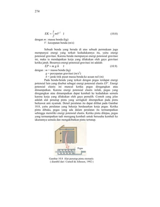 274




               1
        EK       mV 2 J                                          (10.8)
               2
dengan m : massa benda (kg)
       V : kecepatan benda (m/s)

         Sebuah benda yang berada di atas sebuah permukaan juga
mempunyai energi yang terkait kedudukannya itu, yaitu energi
potensial gravitasi. Karena benda mempunyai energi potensial gravitasi
ini, maka ia mendapatkan kerja yang dilakukan oleh gaya gravitasi
ketika jatuh. Besarnya energi potensial gravitasi ini adalah:
         EP m g h J                                               (10.9)
dengan : m = massa benda (kg)
          g = percepatan gravitasi (m/s2)
          h = jarak titik pusat massa benda ke acuan nol (m)
         Pada benda-benda yang terkait dengan pegas terdapat energi
potensial lain yang disebut sebagai energi potensial elastis EP`. Energi
potensial elastis ini muncul ketika pegas diregangkan atau
dimampatkan. Karena energi potensial elastis inilah, pegas yang
diregangkan atau dimampatkan dapat kembali ke kedudukan semula
karena kerja yang dilakukan oleh gaya pemulih. Contoh yang jelas
adalah alat penutup pintu yang seringkali ditempelkan pada pintu
berkawat anti nyamuk. Detail peralatan itu dapat dilihat pada Gambar
10.8, yaitu peralatan yang bekerja berdasarkan kerja pegas. Ketika
pintu dibuka, pegas yang ada dalam peralatan itu termampatkan
sehingga memiliki energi potensial elastis. Ketika pintu dilepas, pegas
yang termampatkan tadi meregang kembali untuk berusaha kembali ke
ukurannya semula dan mengakibatkan pintu tertutup.




                                      Pegas



             Gambar 10.8 Alat penutup pintu otomatis
             ( diambil dari Cutnell & Johnson, 1992 )
 