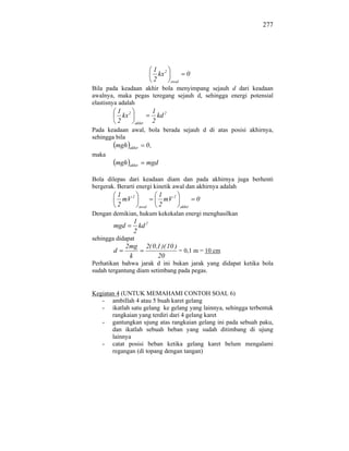 277




                                  1 2
                                    kx             0
                                  2      awal
Bila pada keadaan akhir bola menyimpang sejauh d dari keadaan
awalnya, maka pegas teregang sejauh d, sehingga energi potensial
elastisnya adalah
            1 2                   1 2
              kx                    kd
            2        akhir        2
Pada keadaan awal, bola berada sejauh d di atas posisi akhirnya,
sehingga bila
        mgh     akhir        0,
maka
        mgh     akhir        mgd

Bola dilepas dari keadaan diam dan pada akhirnya juga berhenti
bergerak. Berarti energi kinetik awal dan akhirnya adalah
            1                      1
              mV 2                   mV 2               0
            2           awal       2            akhir
Dengan demikian, hukum kekekalan energi menghasilkan
                   1 2
        mgd          kd
                   2
sehingga didapat
              2mg            2( 0 ,1 )( 10 )
        d                                    = 0,1 m = 10 cm
               k                   20
Perhatikan bahwa jarak d ini bukan jarak yang didapat ketika bola
sudah tergantung diam setimbang pada pegas.


Kegiatan 4 (UNTUK MEMAHAMI CONTOH SOAL 6)
   - ambillah 4 atau 5 buah karet gelang
   - ikatlah satu gelang ke gelang yang lainnya, sehingga terbentuk
       rangkaian yang terdiri dari 4 gelang karet
   - gantungkan ujung atas rangkaian gelang ini pada sebuah paku,
       dan ikatlah sebuah beban yang sudah ditimbang di ujung
       lainnya
   - catat posisi beban ketika gelang karet belum mengalami
       regangan (di topang dengan tangan)
 
