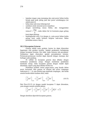 278




   -      lepaskan tangan yang menopang dan catat posisi beban ketika
          berada pada jarak paling jauh dari posisi setimbangnya (ini
          adalah jarak d)
      -   beban akan naik turun beberapa kali
      -   usahakan untuk mencatat posisi terjauhnya
      -   dengan menimbang massa beban, dan menggunakan
                      2mg
          rumus d         , maka dalam hal ini konstanta pegas gelang
                       k
          karet dapat dihitung
   -      bandingkanlah nilai d ini dengan do, yaitu posisi beban ketika
          gelang karet sudah berhenti bergetar naik-turun. Bahas
          perbedaan antara d dan do


10.3.2 Kecepatan Getaran
        Getaran adalah suatu gerakan, karena itu dapat ditanyakan
bagaimana sifat gerakan tersebut. Apakah gerakannya berlangsung
dengan kecepatan konstan; bila tidak, maka tentunya ada percepatan.
Selanjutnya dapat ditanyakan apakah percepatannya konstan.
Pertanyaan-pertanyaan tersebut dapat dijawab dengan meninjau dari
berbagai sudut pandang.
        Di subbab ini kecepatan getaran akan dibahas dengan
melakukan pendekatan energi. Dengan melakukan pendekatan
kekekalan energi, maka kecepatan getaran dengan mudah dapat
ditentukan, seperti yang akan dibahas berikut ini.
        Perhatikan kembali sistem pegas-massa yang berada dalam
posisi horisontal. Bila getaran ini dimulai dari posisi simpangan
maksimum (x = A), atau disebut juga amplitudo simpangan, dan benda
semula berada dalam keadaan diam, maka

           1 2              1                  1 2
             kA               mV 2               kx                (10.15)
           2        awal    2        akhir     2      akhir


Dari Pers.(10.15) ini dengan mudah kecepatan V dapat ditemukan,
yaitu dengan menulis terlebih dahulu:
           1               1 2          1 2       1
             mV 2            kA           kx        k A2      x2
           2               2            2         2

Dengan demikian diperoleh kecepatan getaran,
 
