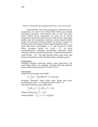 280




 Gambar 10.9 Kecepatan dan percepatan tidak konstan pada sistem getaran

        Benda berbalik arah, ketika simpangannya maksimum, karena
kecepatannya nol. Jadi di sini terlihat bahwa benda yang bergerak
(mempunyai kecepatan), tidak bergerak terus ke arah yang sama,
namun berbalik karena kecepatannya nol pada saat itu. Berarti
kecepatannya makin-lama makin kecil, atau tidak konstan. Pada bagian
gerakan yang lain kecepatannya membesar, namun mengecil kembali
sampai nol, kemudian membesar kembali dan peristiwa semacam ini
berulang-ulang terus.Dengan demikian dapat disimpulkan bahwa v maks
terjadi pada posisi kesetimbangan x 0 . Dari Pers.(10.17) terlihat
bahwa percepatan bernilai nol, ketika x 0 (di posisi
kesetimbangannya), sedangkan percepatannya maksimum ketika
simpangan getaran mencapai maksimumnya. Amplitudo percepatannya
sendiri bernilai A 2 . Jadi dapat dikatakan bahwa pada sistem yang
bergetar, percepatannya selalu sebanding dengan simpangan getaran.

Contoh Soal 6:
Hitunglah kecepatan maksimum getaran sistem pegas-massa, bila
massa beban adalah 2 kg sedangkan konstanta pegas dan amplitudo
getaran adalah masing-masing 0,5 N/m dan 0,25 m.

Penyelesaian:
Energi total sistem pegas massa adalah
             1 2         1              2
        E      kA          0 ,5 0 ,25       1 / 64 joule
             2           2
Kecepatan maksimum terjadi ketika pegas berada pada posisi
kesetimbangan, yaitu x = 0, sehingga pada posisi itu EP = 0.
Dari hukum kekekalan energi, dapat ditulis :
         1           21              2
           m Vmaks      ( 2 ) Vmaks    1 / 64
         2            2
                       2
Dengan demikian Vmaks       1 / 64 ,
sehingga didapat Vmaks 1 / 8 0,125 m/s
 