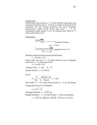 281




Contoh Soal 7:
Sebuah benda yang massanya m = 10 gram diikatkan pada pegas yang
mempunyai konstanta pegas k = 40 dyne/cm. Benda ini bergerak di atas
permukaan licin dan memulai getarannya dari posisi simpangan
maksimumnya. Ketika benda berada pada posisi x = 6 cm,
kecepatannya adalah sebesar 4 cm/s. Di manakah posisi benda ini 5
sekon sejak keadaan awal?

Penyelesaian:


                      x=0                     keadaan setimbang
                                         v = 4 cm/s

                                              keadaan awal (t = 0)
                           6

Misalkan sebagai persamaan getaran diambil bentuk
          x   A cos   t        o
Karena pada saat awal (t = 0), benda berada di posisi simpangan
maksimum (x = A), maka dapat ditulis
       A A cos 0 o ,
sehingga cos    1 atau
                o                  o   0o
Dengan demikian x A cos            t

Di sini
                k         40 dyne / cm
                                            2 rad/s
                m           10 gram
Dari kondisi V = 4 m/s ketika benda berada di x = 6 cm, dan dengan
menggunakan Pers.(10.16) didapatkan

          4   2 A2 6 2
sehingga diperoleh, A 2 10 cm.
Dengan demikian, x A cos t pada t = 5 sekon menghasilkan
          x   2 10 cm cos 2rad / s 5 s           2 10 cm cos 2 rad
 