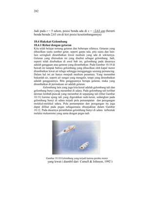 282




Jadi pada t = 5 sekon, posisi benda ada di x = 2,63 cm (berarti
benda berada 2,63 cm di kiri posisi kesetimbangannya)

10.4 Hakekat Gelombang
10.4.1 Relasi dengan getaran
Kita telah belajar tentang getaran dan beberapa sifatnya. Getaran yang
dihasilkan suatu sumber getar, seperti garpu tala, pita suara dan lain-
lain seringkali dirambatkan lewat medium yang ada di sekitarnya.
Getaran yang diteruskan ini yang disebut sebagai gelombang. Jadi,
seperti telah disebutkan di awal bab ini, gelombang pada dasarnya
adalah gangguan atau getaran yang dirambatkan. Pada Gambar 10.10 di
bawah ini tampak bahwa gelombang yang dihasilkan oleh kapal motor
dirambatkan lewat air telaga sehingga mengganggu seorang pemancing.
Dalam hal ini air hanya menjadi medium perantara. Yang merambat
bukanlah air, seperti air sungai yang mengalir, tetapi yang dirambatkan
adalah gangguannya. Bila gangguannya berupa getaran, maka yang
dirambatkan di permukaan air adalah getaran.
        Gelombang lain yang juga kita kenal adalah gelombang tali dan
gelombang bunyi yang merambat di udara. Pada gelombang tali terlihat
deretan lembah-puncak yang merambat di sepanjang tali (lihat Gambar
10.11) karena ujung tali yang digerakkan naik-turun, sedangkan pada
gelombang bunyi di udara terjadi pola pemampatan dan peregangan
molekul-molekul udara. Pola pemampatan dan peregangan itu juga
dapat dilihat pada pegas sebagaimana ditunjukkan dalam Gambar
10.12. Pada dasarnya perambatan gelombang bunyi di udara terbentuk
melalui mekanisme yang sama dengan pegas tadi.




          Gambar 10.10 Gelombang yang terjadi karena perahu motor
            yang lewat ( diambil dari Cutnell & Johnson, 1992 )
 